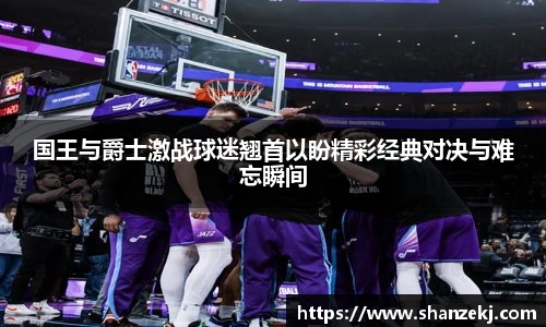 国王与爵士激战球迷翘首以盼精彩经典对决与难忘瞬间